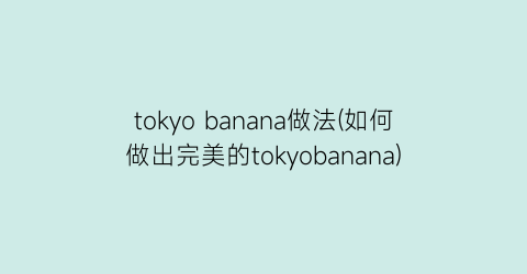 “tokyo banana做法(如何做出完美的tokyobanana)